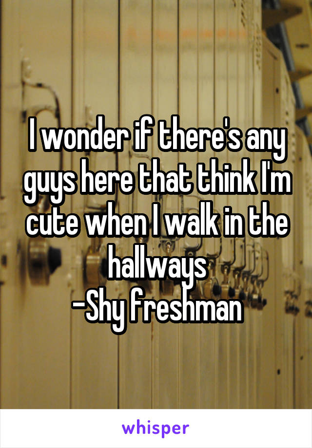 I wonder if there's any guys here that think I'm cute when I walk in the hallways
-Shy freshman