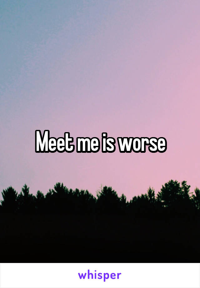 Meet me is worse