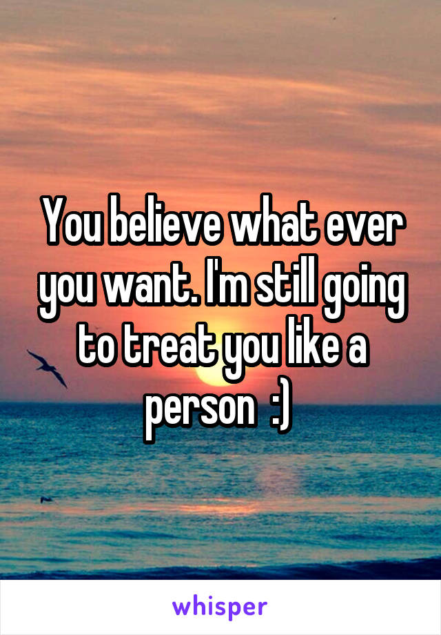 You believe what ever you want. I'm still going to treat you like a person  :) 