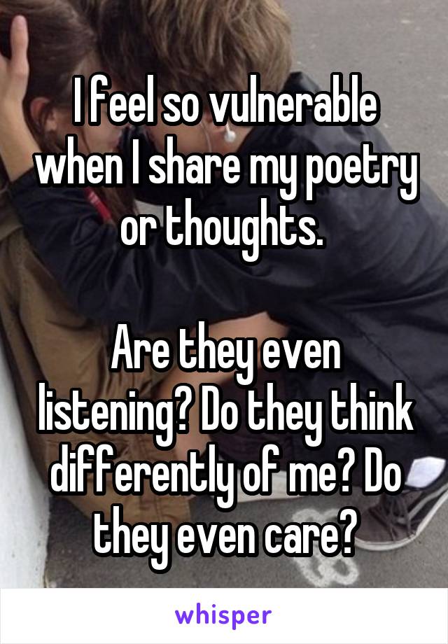 I feel so vulnerable when I share my poetry or thoughts. 

Are they even listening? Do they think differently of me? Do they even care?