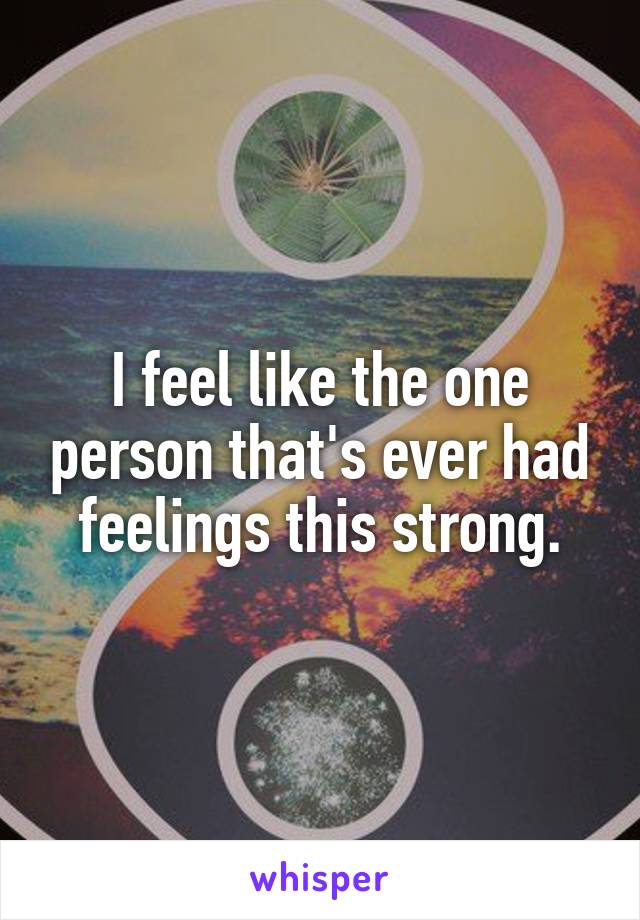 I feel like the one person that's ever had feelings this strong.