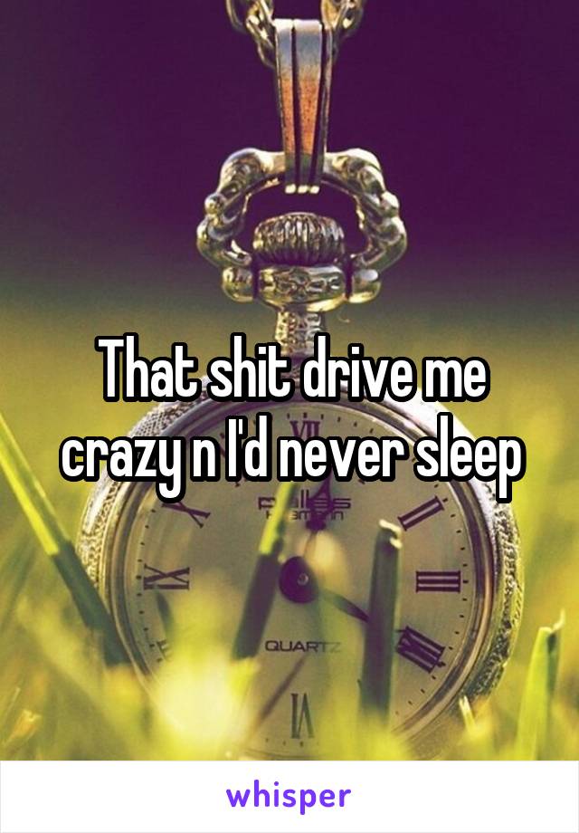 That shit drive me crazy n I'd never sleep
