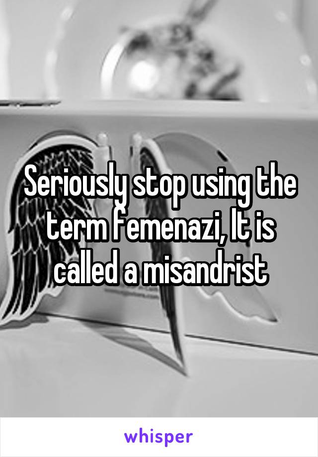 Seriously stop using the term femenazi, It is called a misandrist
