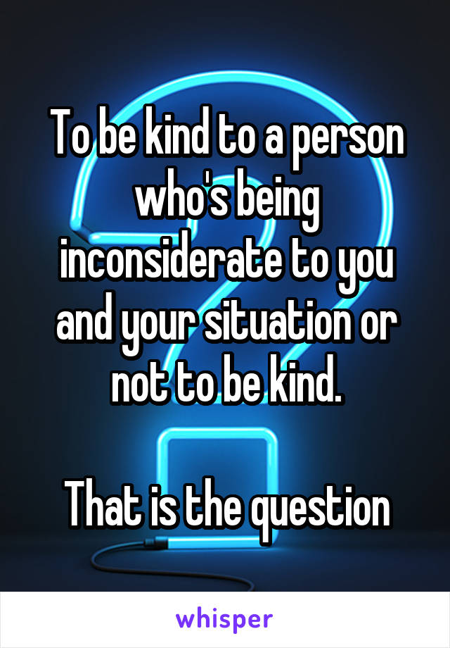 To be kind to a person who's being inconsiderate to you and your situation or not to be kind.

That is the question