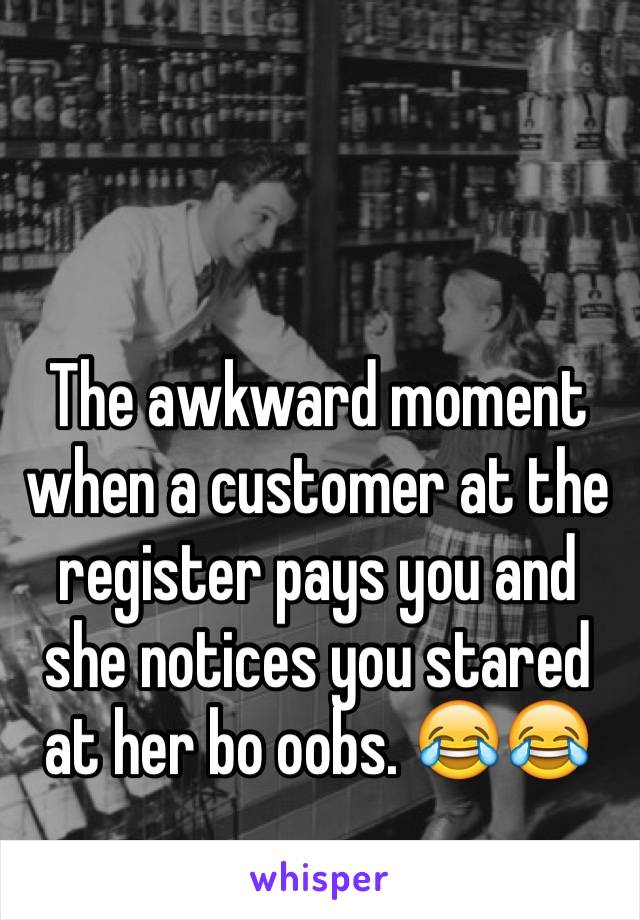The awkward moment when a customer at the register pays you and she notices you stared at her bo oobs. 😂😂