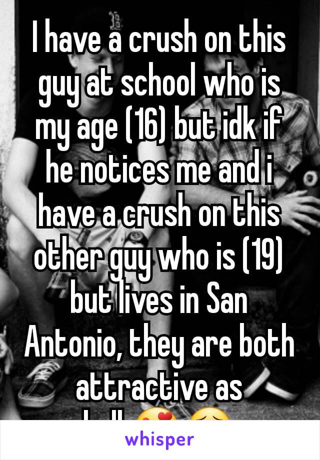 I have a crush on this guy at school who is my age (16) but idk if he notices me and i have a crush on this other guy who is (19) but lives in San Antonio, they are both attractive as hell.😍😣
