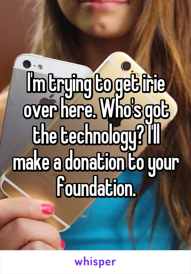 I'm trying to get irie over here. Who's got the technology? I'll make a donation to your foundation.