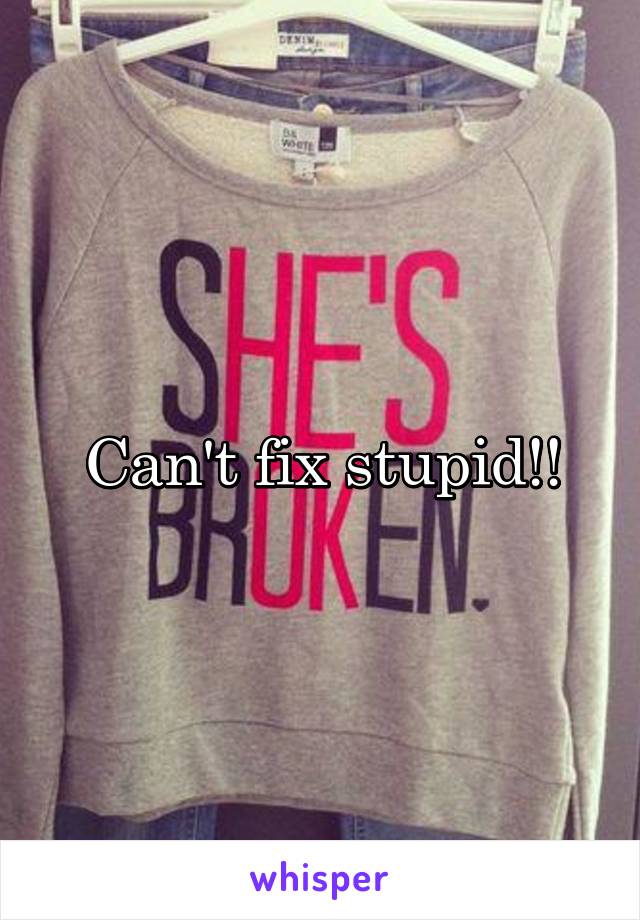 Can't fix stupid!!