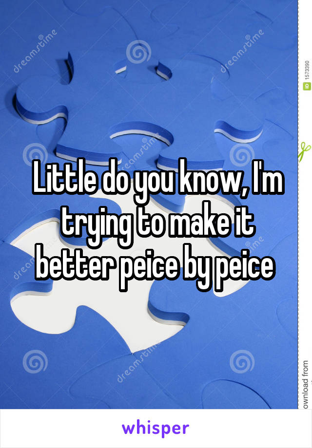 Little do you know, I'm trying to make it better peice by peice 