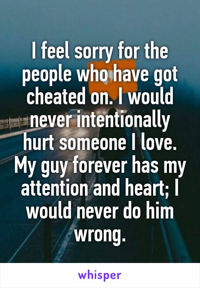 I feel sorry for the people who have got cheated on. I would never intentionally hurt someone I love. My guy forever has my attention and heart; I would never do him wrong.