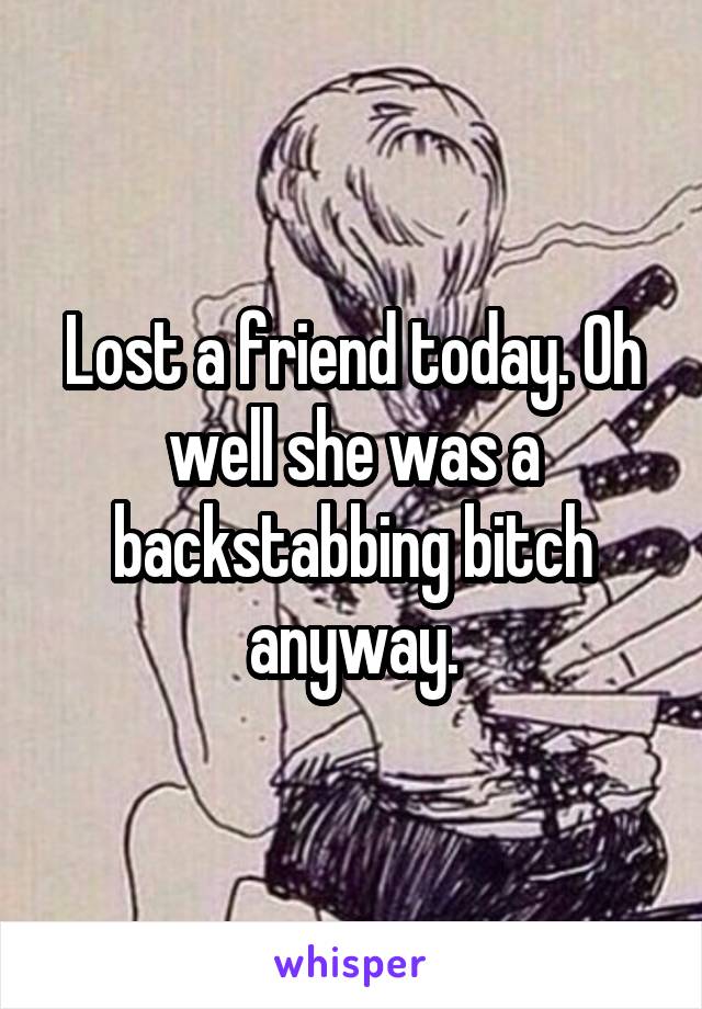 Lost a friend today. Oh well she was a backstabbing bitch anyway.