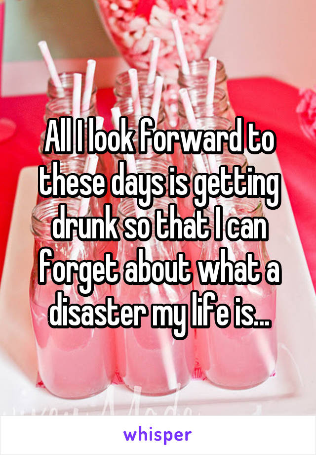All I look forward to these days is getting drunk so that I can forget about what a disaster my life is...
