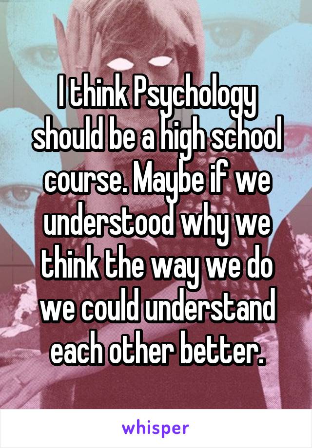 I think Psychology should be a high school course. Maybe if we understood why we think the way we do we could understand each other better.
