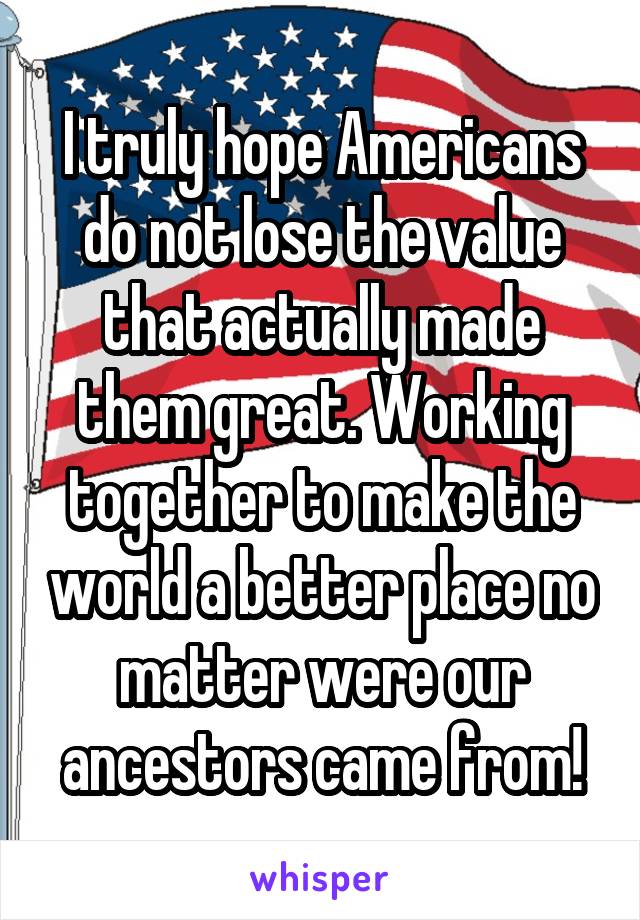I truly hope Americans do not lose the value that actually made them great. Working together to make the world a better place no matter were our ancestors came from!