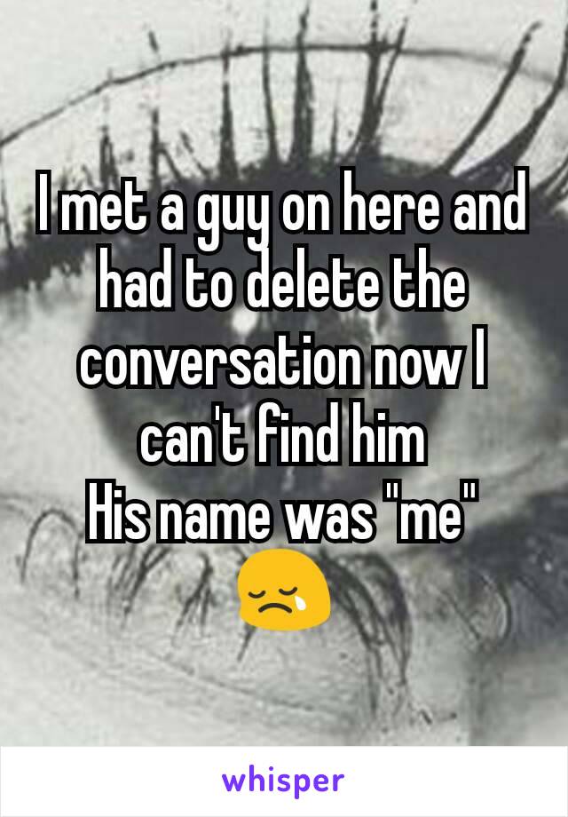 I met a guy on here and had to delete the conversation now I can't find him
His name was "me"
😢