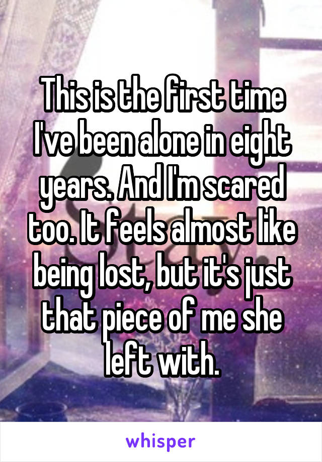 This is the first time I've been alone in eight years. And I'm scared too. It feels almost like being lost, but it's just that piece of me she left with.