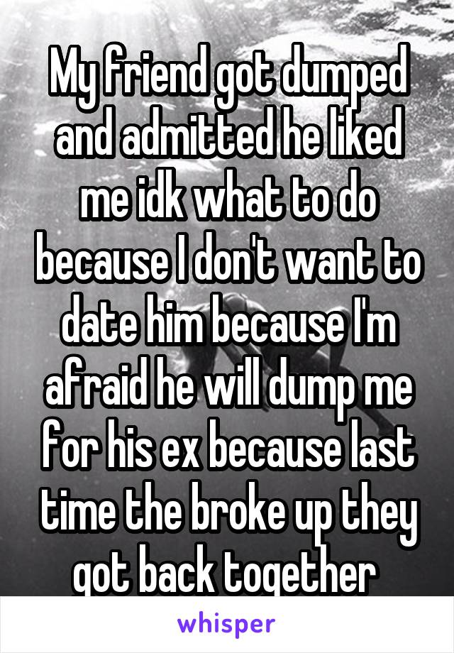 My friend got dumped and admitted he liked me idk what to do because I don't want to date him because I'm afraid he will dump me for his ex because last time the broke up they got back together 