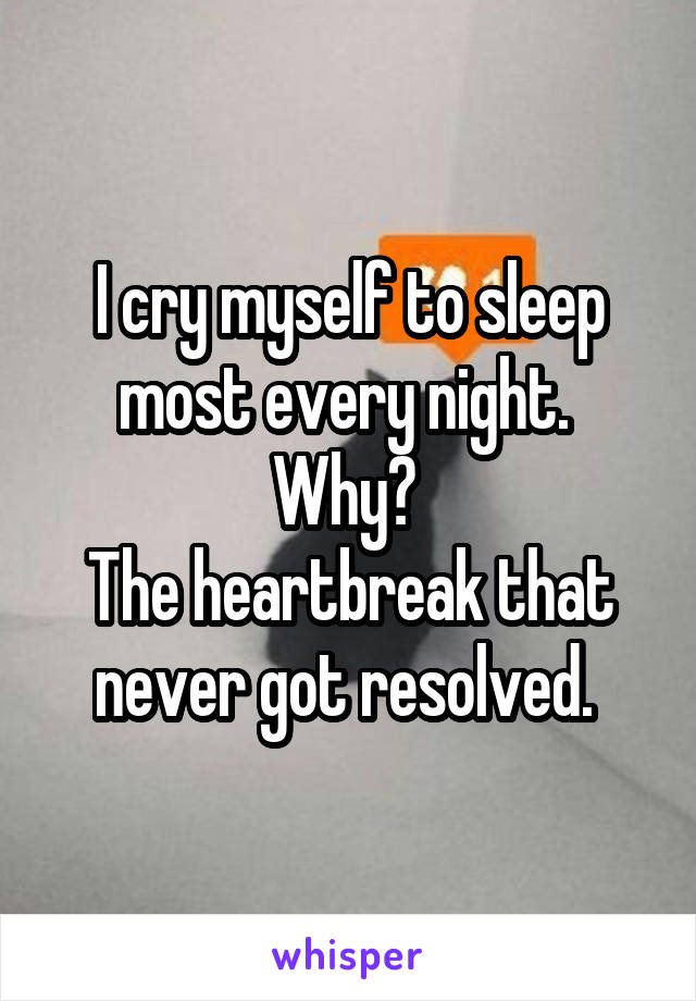 I cry myself to sleep most every night. 
Why? 
The heartbreak that never got resolved. 