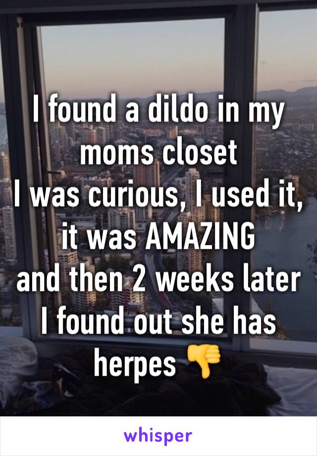 I found a dildo in my moms closet
I was curious, I used it, it was AMAZING
and then 2 weeks later I found out she has herpes 👎