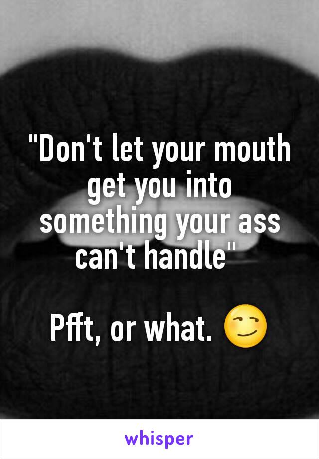 "Don't let your mouth get you into something your ass can't handle" 

Pfft, or what. 😏