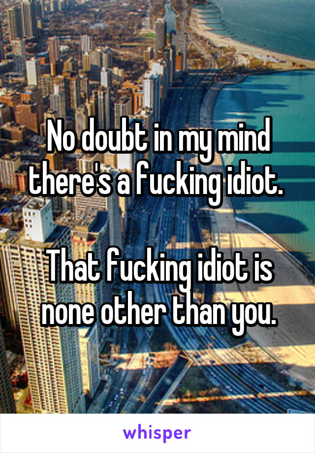 No doubt in my mind there's a fucking idiot. 

That fucking idiot is none other than you.
