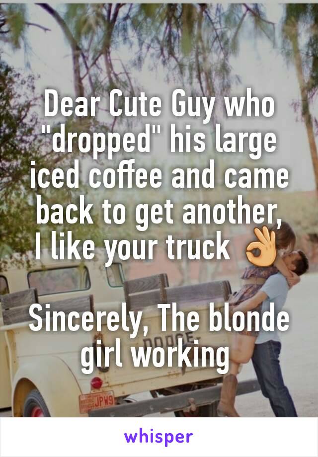 Dear Cute Guy who "dropped" his large iced coffee and came back to get another,
I like your truck 👌

Sincerely, The blonde girl working 