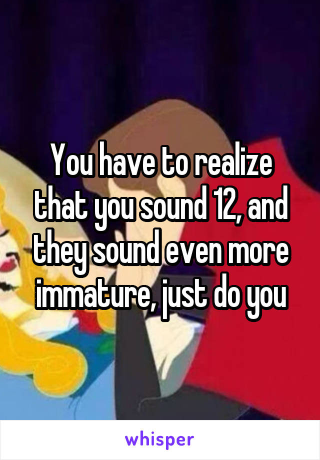 You have to realize that you sound 12, and they sound even more immature, just do you