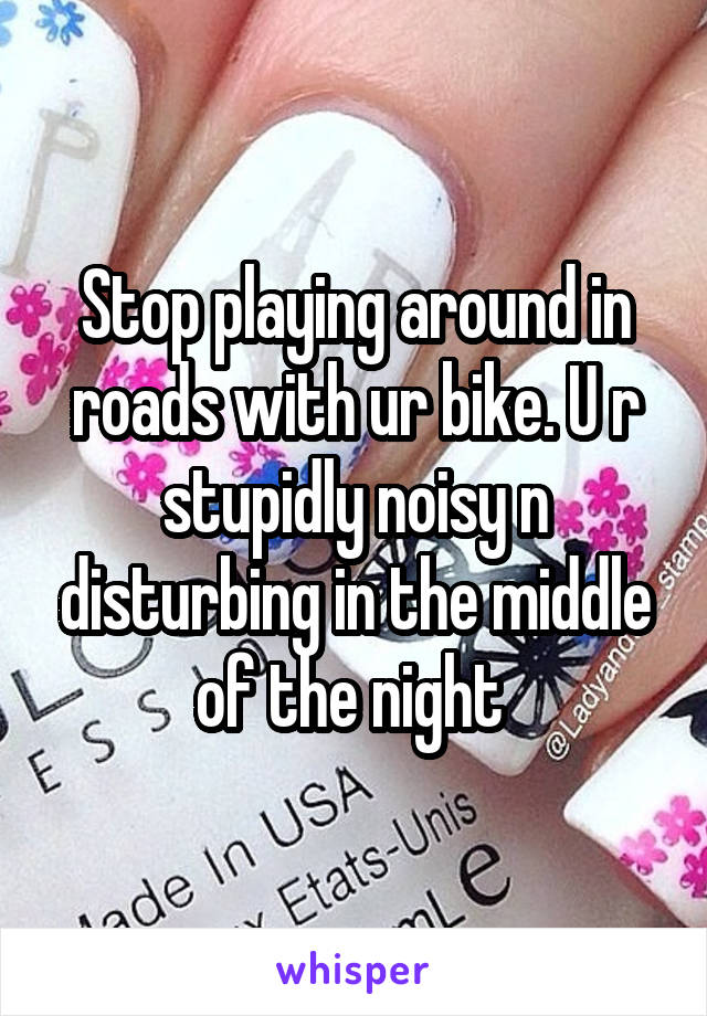 Stop playing around in roads with ur bike. U r stupidly noisy n disturbing in the middle of the night 