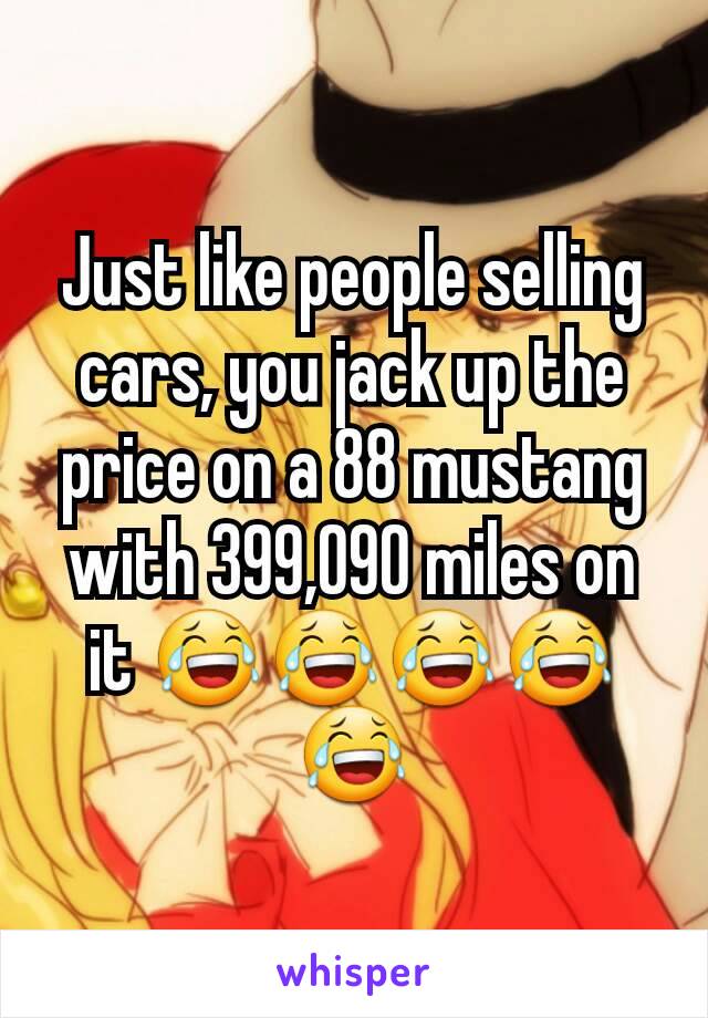 Just like people selling cars, you jack up the price on a 88 mustang with 399,090 miles on it 😂😂😂😂😂