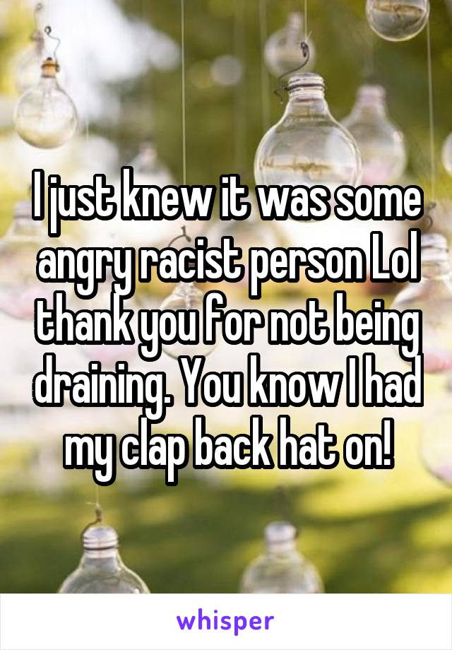 I just knew it was some angry racist person Lol thank you for not being draining. You know I had my clap back hat on!