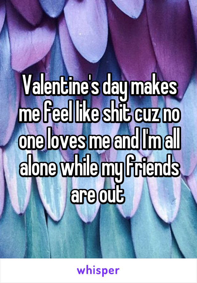 Valentine's day makes me feel like shit cuz no one loves me and I'm all alone while my friends are out 