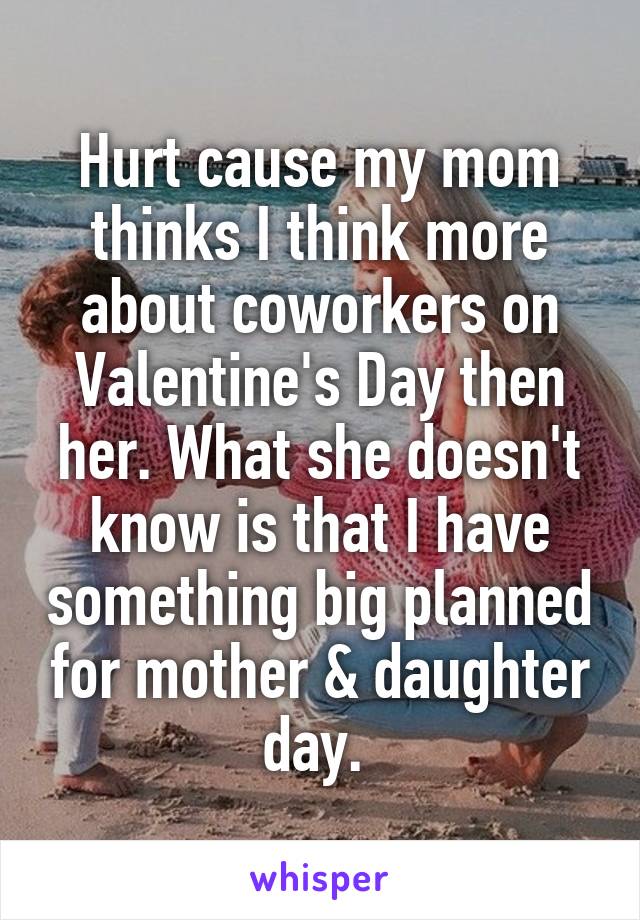 Hurt cause my mom thinks I think more about coworkers on Valentine's Day then her. What she doesn't know is that I have something big planned for mother & daughter day. 