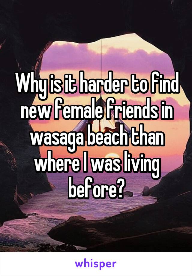 Why is it harder to find new female friends in wasaga beach than where I was living before?
