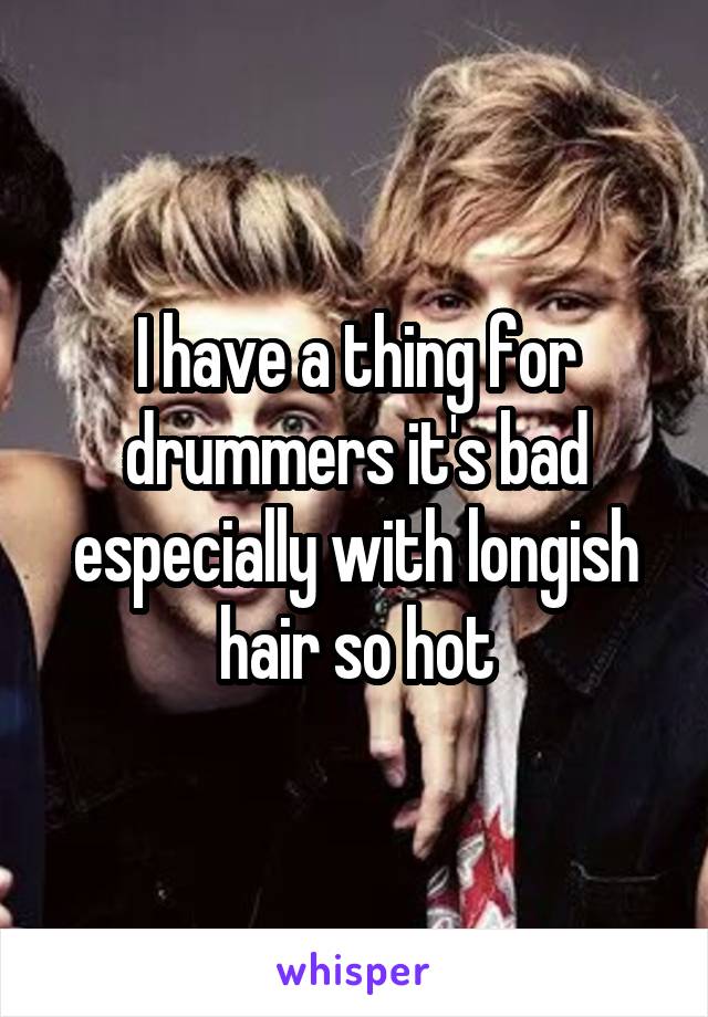 I have a thing for drummers it's bad especially with longish hair so hot