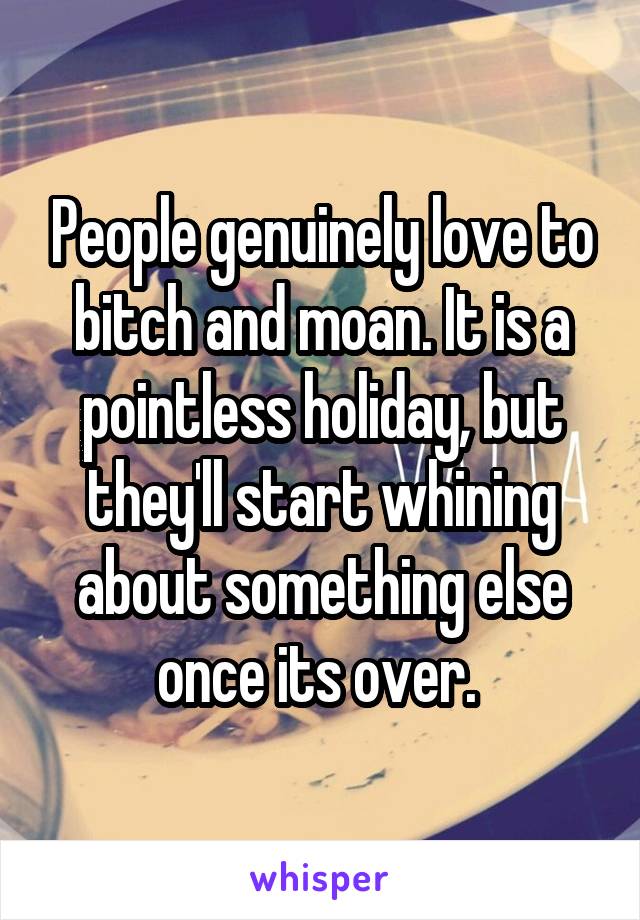 People genuinely love to bitch and moan. It is a pointless holiday, but they'll start whining about something else once its over. 
