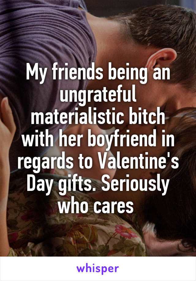 My friends being an ungrateful materialistic bitch with her boyfriend in regards to Valentine's Day gifts. Seriously who cares 