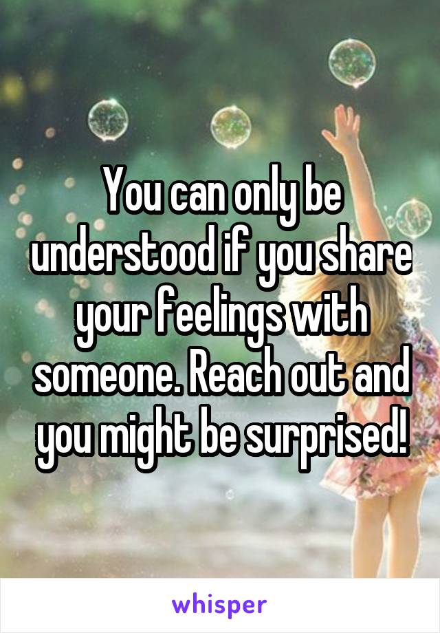 You can only be understood if you share your feelings with someone. Reach out and you might be surprised!