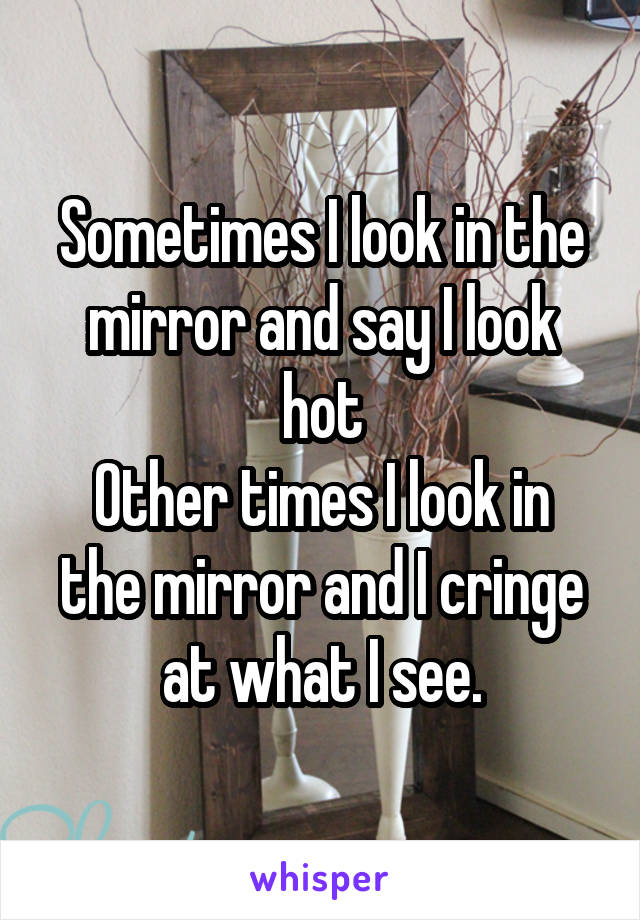 Sometimes I look in the mirror and say I look hot
Other times I look in the mirror and I cringe at what I see.