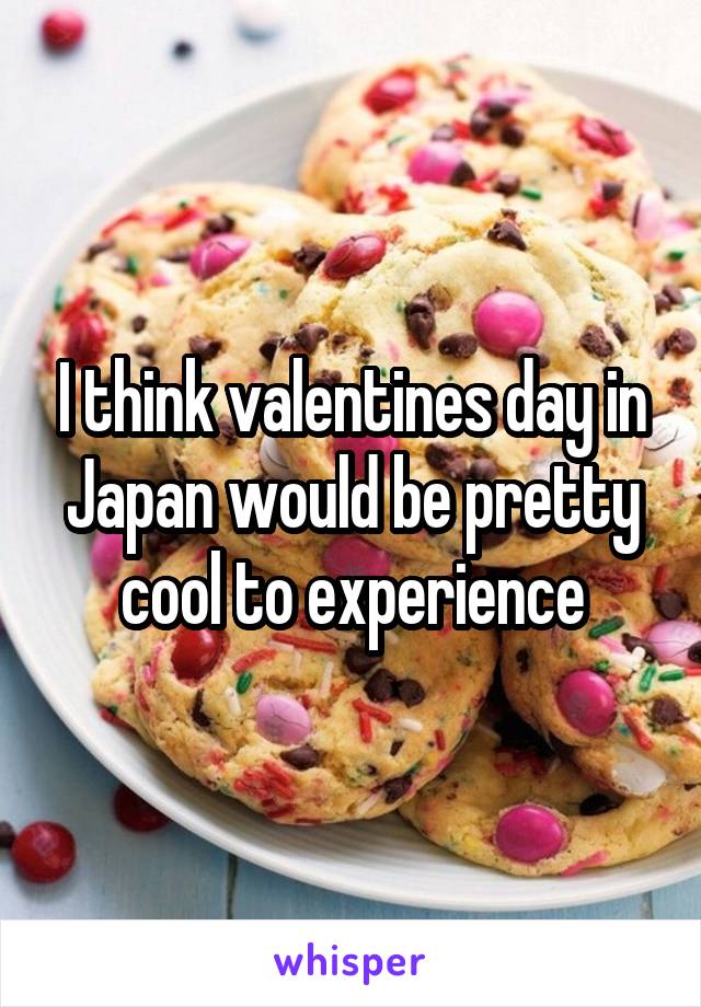 I think valentines day in Japan would be pretty cool to experience