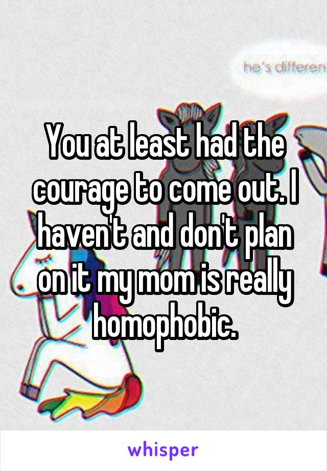 You at least had the courage to come out. I haven't and don't plan on it my mom is really homophobic.