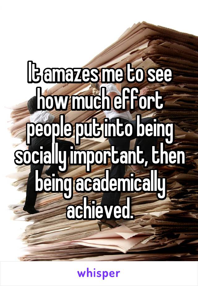It amazes me to see how much effort people put into being socially important, then being academically achieved.