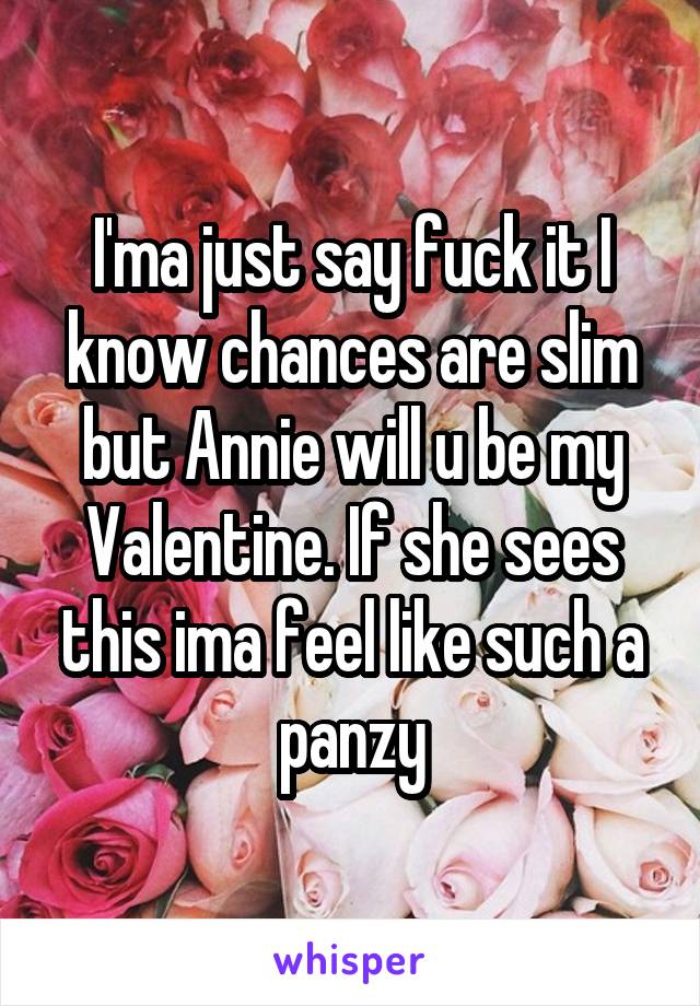 I'ma just say fuck it I know chances are slim but Annie will u be my Valentine. If she sees this ima feel like such a panzy