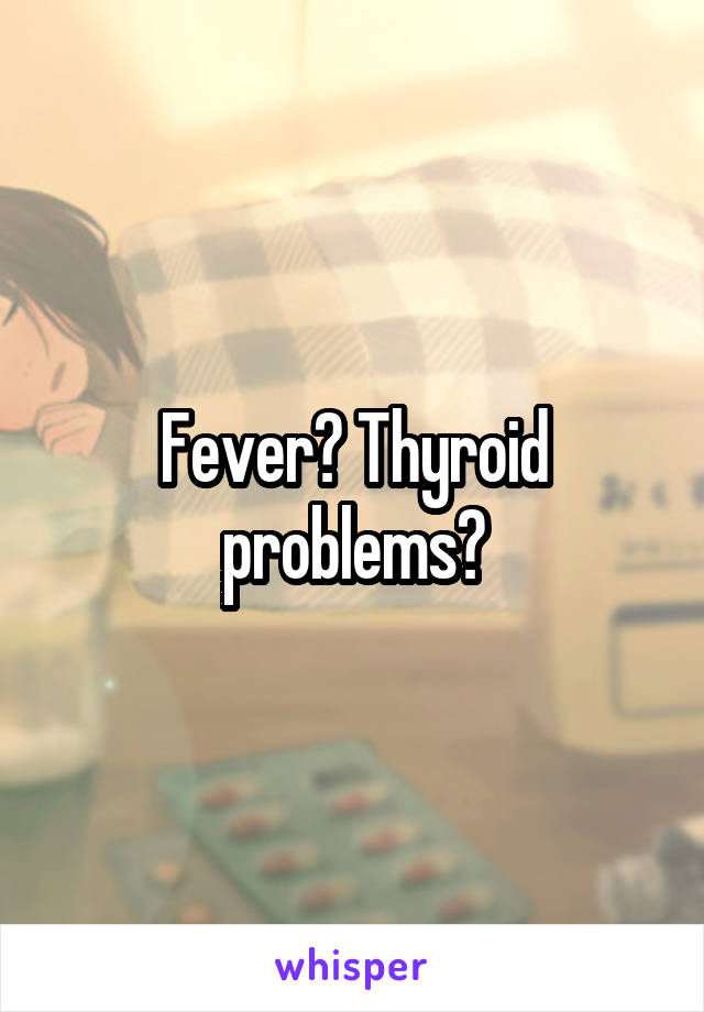 Fever? Thyroid problems?