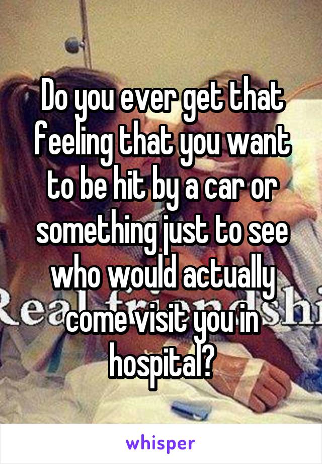 Do you ever get that feeling that you want to be hit by a car or something just to see who would actually come visit you in hospital?