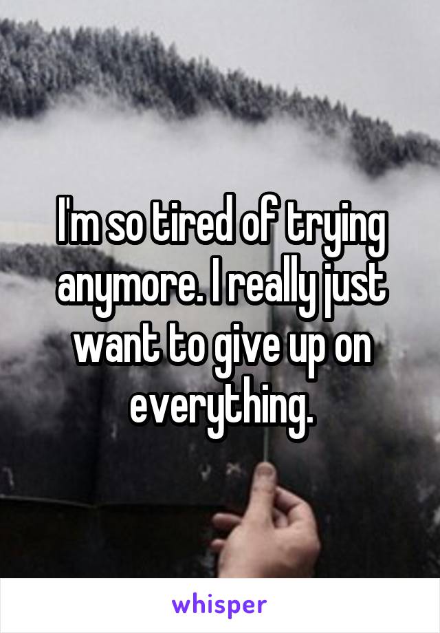I'm so tired of trying anymore. I really just want to give up on everything.
