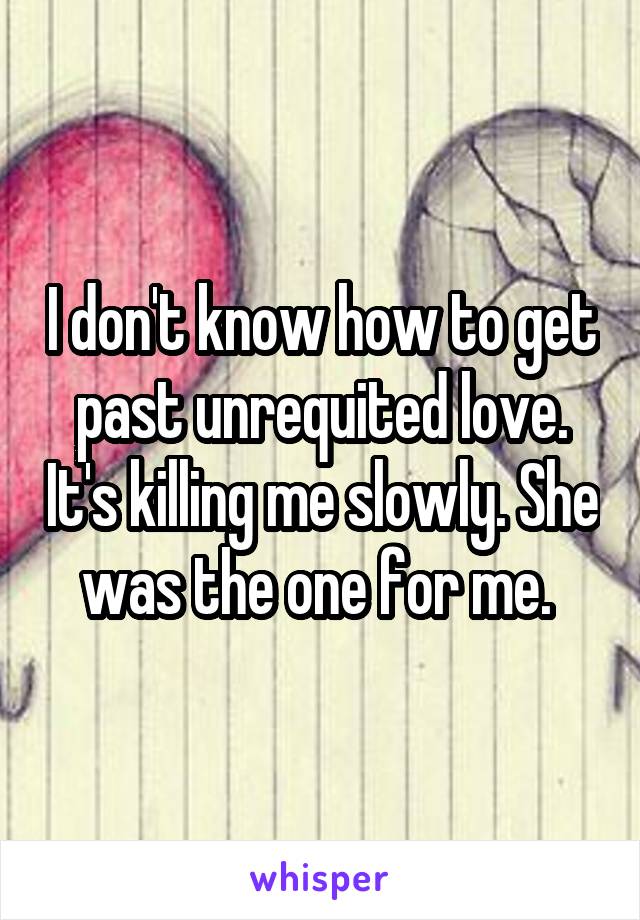 I don't know how to get past unrequited love. It's killing me slowly. She was the one for me. 