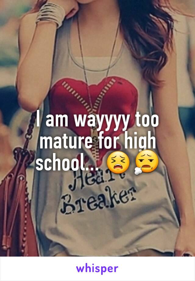 I am wayyyy too mature for high school... 😣😧