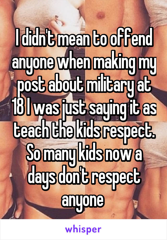 I didn't mean to offend anyone when making my post about military at 18 I was just saying it as teach the kids respect.
So many kids now a days don't respect anyone 