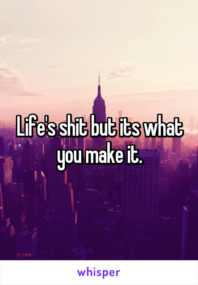 Life's shit but its what you make it.