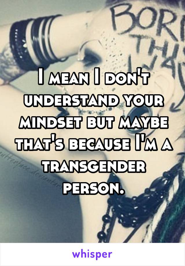 I mean I don't understand your mindset but maybe that's because I'm a transgender person.